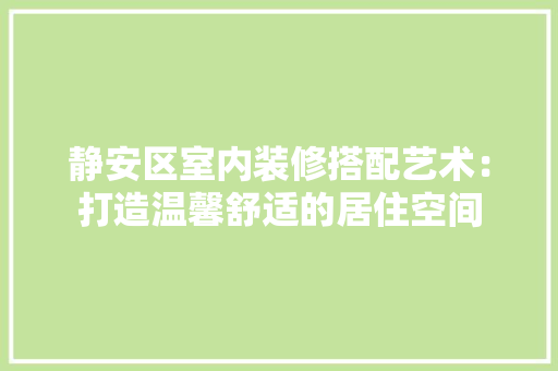 静安区室内装修搭配艺术：打造温馨舒适的居住空间 室内设计