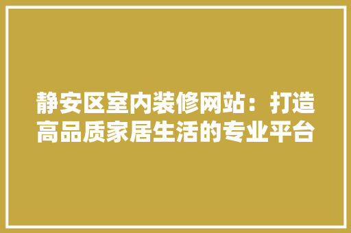 静安区室内装修网站：打造高品质家居生活的专业平台 室内设计