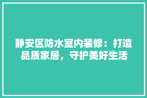 静安区防水室内装修：打造品质家居，守护美好生活 室内设计
