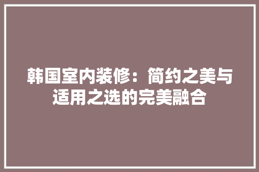 韩国室内装修：简约之美与适用之选的完美融合 室内设计