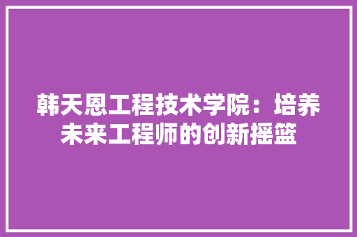 韩天恩工程技术学院：培养未来工程师的创新摇篮