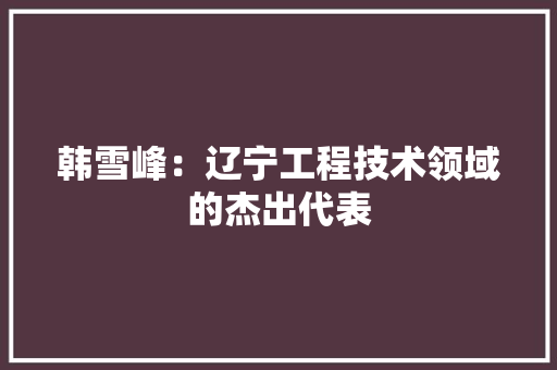 韩雪峰：辽宁工程技术领域的杰出代表 室内设计