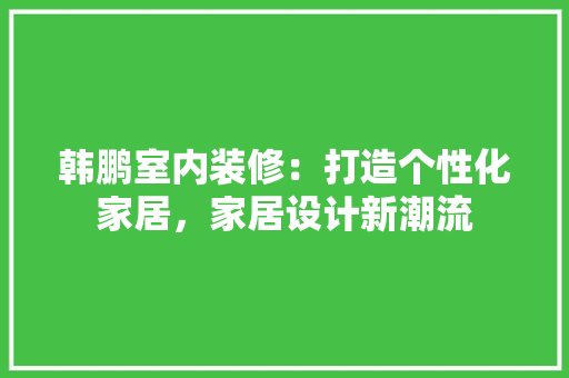 韩鹏室内装修：打造个性化家居，家居设计新潮流 室内设计