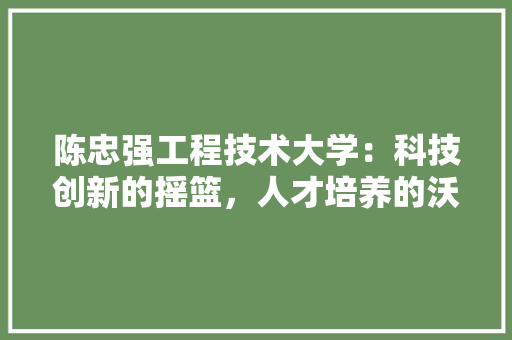 陈忠强工程技术大学：科技创新的摇篮，人才培养的沃土