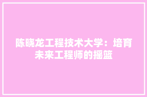 陈晓龙工程技术大学：培育未来工程师的摇篮 室内设计