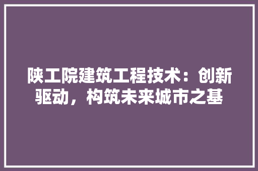 陕工院建筑工程技术：创新驱动，构筑未来城市之基 室内设计