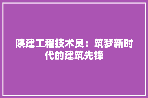 陕建工程技术员：筑梦新时代的建筑先锋 室内设计