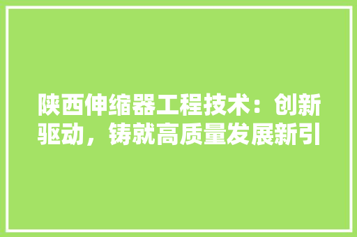 陕西伸缩器工程技术：创新驱动，铸就高质量发展新引擎 室内设计