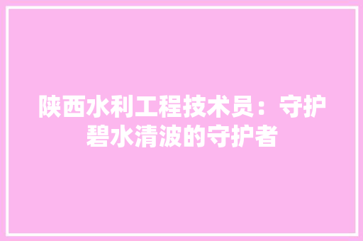 陕西水利工程技术员：守护碧水清波的守护者 室内设计