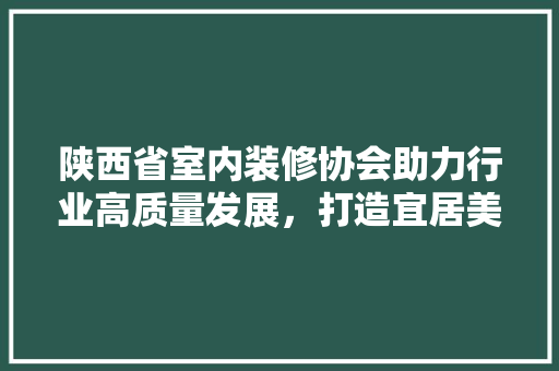 陕西省室内装修协会助力行业高质量发展，打造宜居美好家园 室内设计