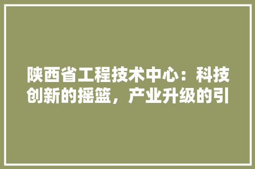 陕西省工程技术中心：科技创新的摇篮，产业升级的引擎
