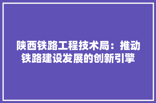 陕西铁路工程技术局：推动铁路建设发展的创新引擎