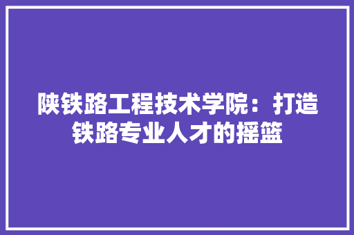陕铁路工程技术学院：打造铁路专业人才的摇篮 室内设计
