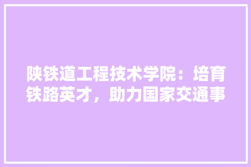 陕铁道工程技术学院：培育铁路英才，助力国家交通事业发展