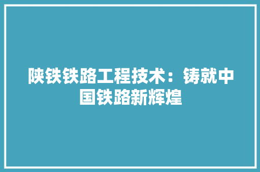 陕铁铁路工程技术：铸就中国铁路新辉煌