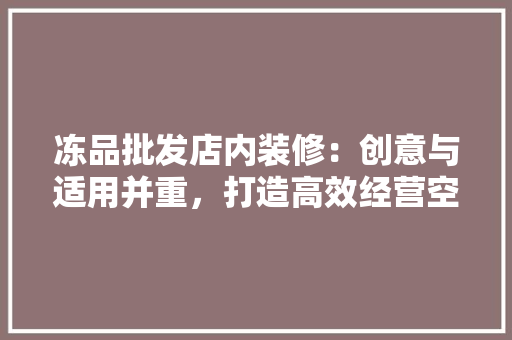 冻品批发店内装修：创意与适用并重，打造高效经营空间 家居装修