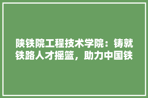 陕铁院工程技术学院：铸就铁路人才摇篮，助力中国铁路事业发展 室内设计