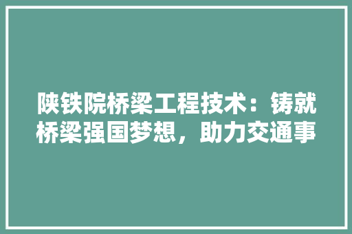陕铁院桥梁工程技术：铸就桥梁强国梦想，助力交通事业发展 室内设计