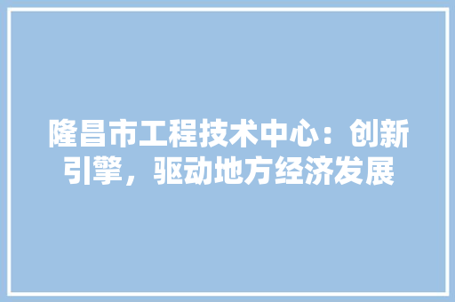 隆昌市工程技术中心：创新引擎，驱动地方经济发展