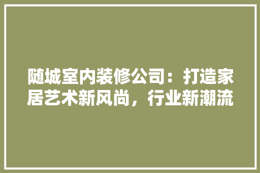 随城室内装修公司：打造家居艺术新风尚，行业新潮流 室内设计