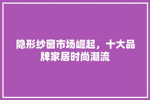 隐形纱窗市场崛起，十大品牌家居时尚潮流 室内设计