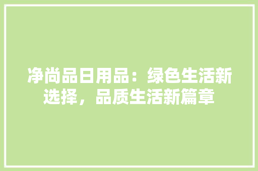 净尚品日用品：绿色生活新选择，品质生活新篇章 家居装修