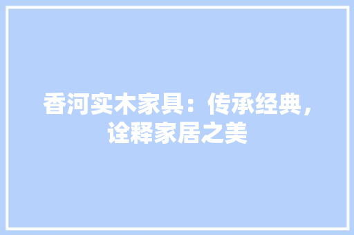 香河实木家具：传承经典，诠释家居之美 室内设计