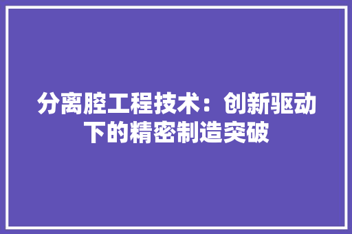 分离腔工程技术：创新驱动下的精密制造突破 家居装修