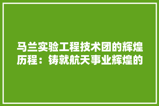 马兰实验工程技术团的辉煌历程：铸就航天事业辉煌的基石 室内设计
