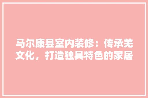 马尔康县室内装修：传承羌文化，打造独具特色的家居空间 室内设计