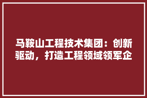 马鞍山工程技术集团：创新驱动，打造工程领域领军企业