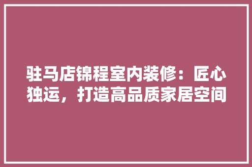 驻马店锦程室内装修：匠心独运，打造高品质家居空间 室内设计