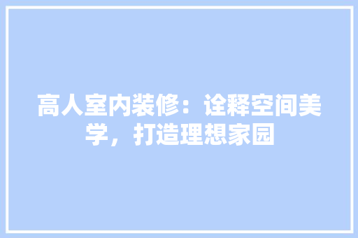 高人室内装修：诠释空间美学，打造理想家园 室内设计