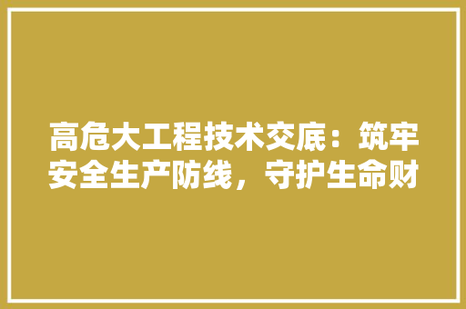 高危大工程技术交底：筑牢安全生产防线，守护生命财产安全