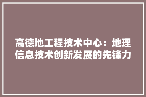 高德地工程技术中心：地理信息技术创新发展的先锋力量