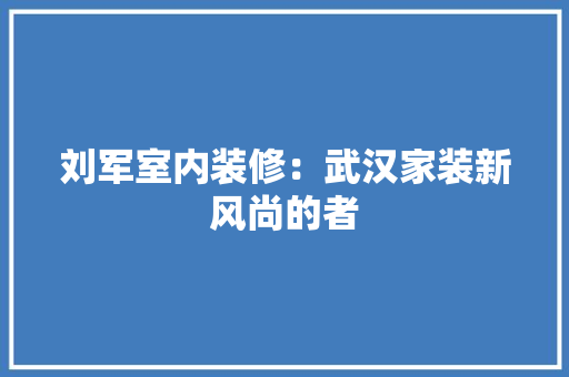 刘军室内装修：武汉家装新风尚的者