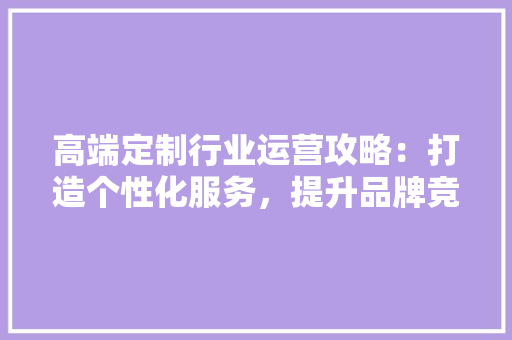 高端定制行业运营攻略：打造个性化服务，提升品牌竞争力 室内设计