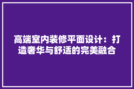 高端室内装修平面设计：打造奢华与舒适的完美融合 室内设计