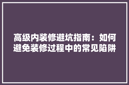 高级内装修避坑指南：如何避免装修过程中的常见陷阱 室内设计