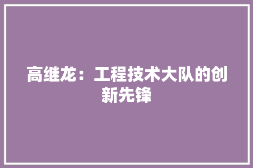 高继龙：工程技术大队的创新先锋 室内设计