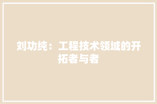 刘功纯：工程技术领域的开拓者与者 家居装修