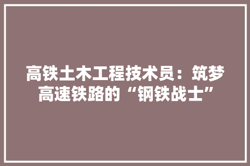 高铁土木工程技术员：筑梦高速铁路的“钢铁战士”