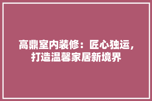 高鼎室内装修：匠心独运，打造温馨家居新境界 室内设计