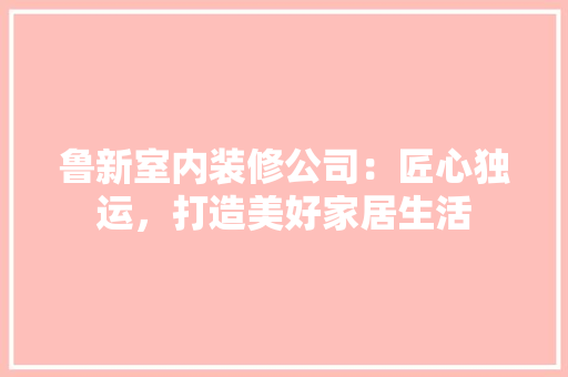鲁新室内装修公司：匠心独运，打造美好家居生活 室内设计