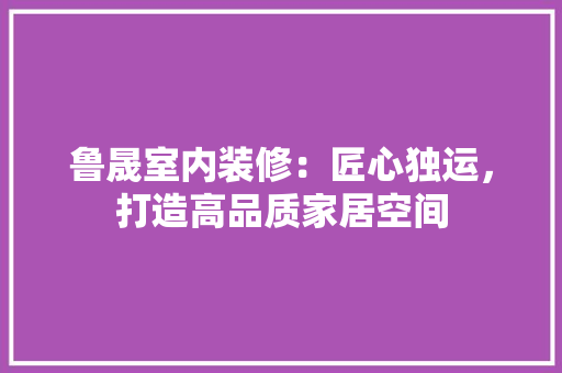 鲁晟室内装修：匠心独运，打造高品质家居空间
