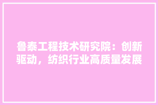 鲁泰工程技术研究院：创新驱动，纺织行业高质量发展