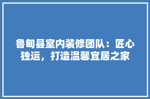 鲁甸县室内装修团队：匠心独运，打造温馨宜居之家