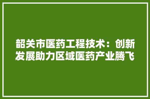 韶关市医药工程技术：创新发展助力区域医药产业腾飞 室内设计