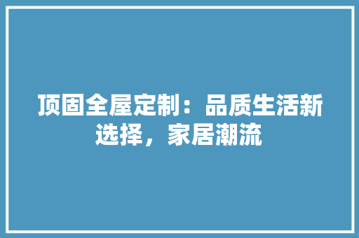 顶固全屋定制：品质生活新选择，家居潮流 室内设计