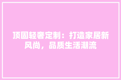 顶固轻奢定制：打造家居新风尚，品质生活潮流 室内设计